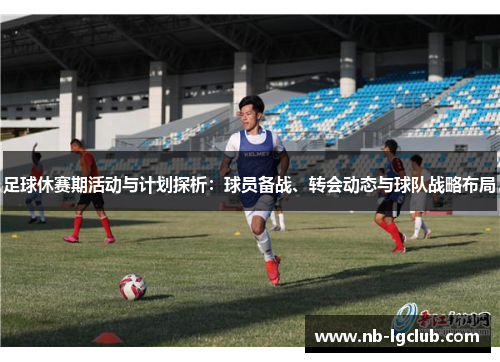 足球休赛期活动与计划探析:球员备战、转会动态与球队战略布局 足球休赛期活动与计划探析:球员备战、转会动态与球队战略布局