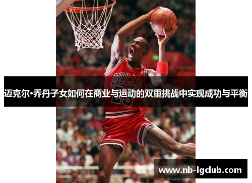 迈克尔·乔丹子女如何在商业与运动的双重挑战中实现成功与平衡 迈克尔·乔丹子女如何在商业与运动的双重挑战中实现成功与平衡