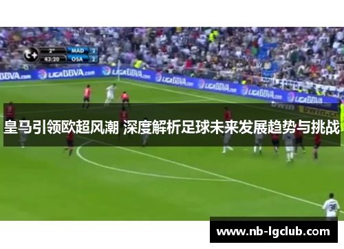 皇马引领欧超风潮 深度解析足球未来发展趋势与挑战