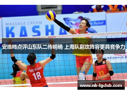 安浩鸣点评山东队二传明确 上海队副攻阵容更具竞争力 安浩鸣点评山东队二传明确 上海队副攻阵容更具竞争力