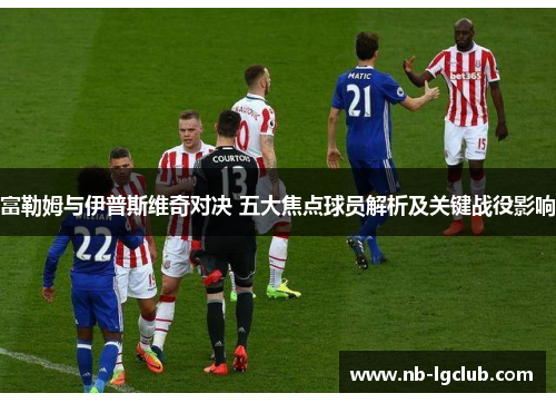 富勒姆与伊普斯维奇对决 五大焦点球员解析及关键战役影响 富勒姆与伊普斯维奇对决 五大焦点球员解析及关键战役影响