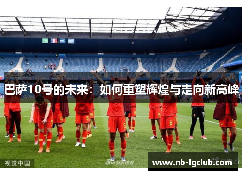 巴萨10号的未来:如何重塑辉煌与走向新高峰 巴萨10号的未来:如何重塑辉煌与走向新高峰