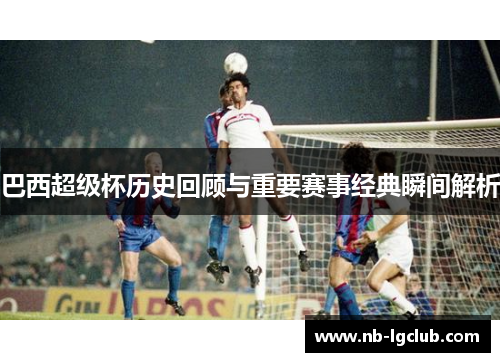巴西超级杯历史回顾与重要赛事经典瞬间解析