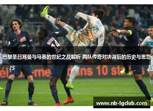 巴黎圣日耳曼与马赛的世纪之战解析 两队传奇对决背后的历史与恩怨