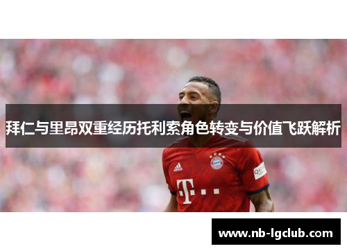 拜仁与里昂双重经历托利索角色转变与价值飞跃解析