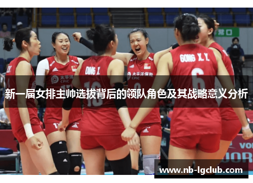新一届女排主帅选拔背后的领队角色及其战略意义分析 新一届女排主帅选拔背后的领队角色及其战略意义分析