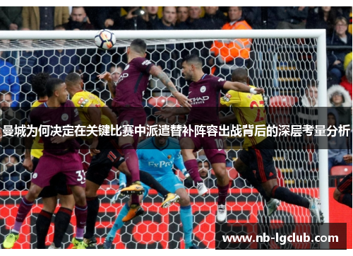 曼城为何决定在关键比赛中派遣替补阵容出战背后的深层考量分析 曼城为何决定在关键比赛中派遣替补阵容出战背后的深层考量分析