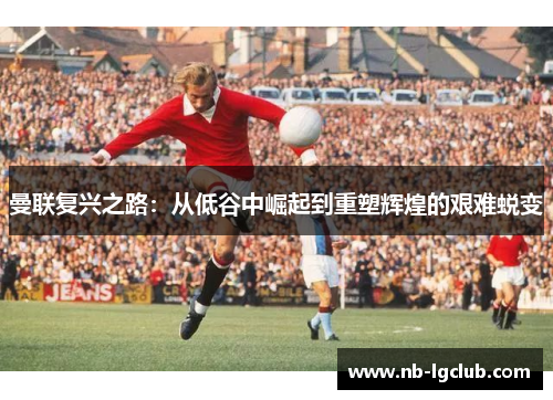 曼联复兴之路:从低谷中崛起到重塑辉煌的艰难蜕变 曼联复兴之路:从低谷中崛起到重塑辉煌的艰难蜕变