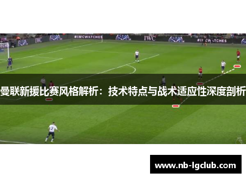 曼联新援比赛风格解析:技术特点与战术适应性深度剖析 曼联新援比赛风格解析:技术特点与战术适应性深度剖析