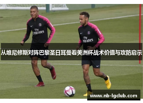 从维尼修斯对阵巴黎圣日耳曼看美洲杯战术价值与攻防启示 从维尼修斯对阵巴黎圣日耳曼看美洲杯战术价值与攻防启示
