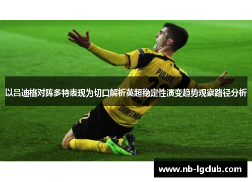 以吕迪格对阵多特表现为切口解析英超稳定性演变趋势观察路径分析 以吕迪格对阵多特表现为切口解析英超稳定性演变趋势观察路径分析