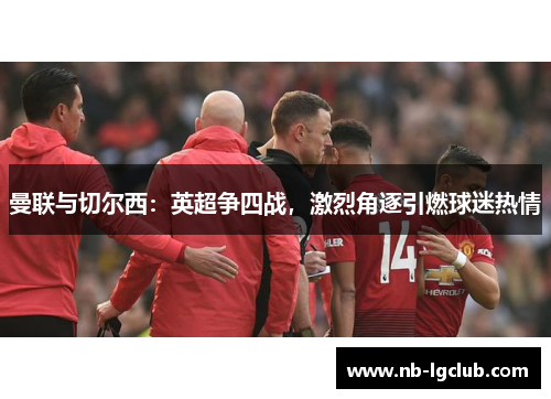 曼联与切尔西:英超争四战,激烈角逐引燃球迷热情 曼联与切尔西:英超争四战,激烈角逐引燃球迷热情