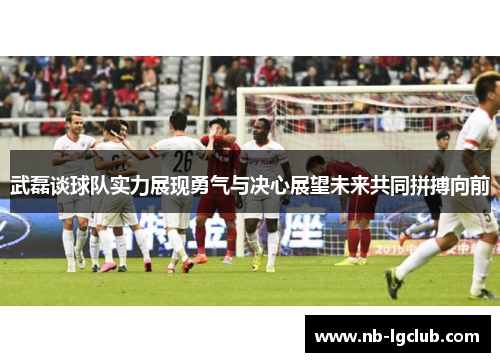 武磊谈球队实力展现勇气与决心展望未来共同拼搏向前
