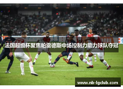 法国超级杯聚焦帕雷德斯中场控制力助力球队夺冠